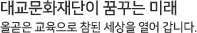 대교문화재단이 꿈꾸는 미래 올곧은 교육으로 참된 세상을 열어갑니다.